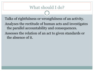 What should I do?
Talks of rightfulness or wrongfulness of an activity.
Analyses the rectitude of human acts and investigates
the parallel accountability and consequences.
Assesses the relation of an act to given standards or
the absence of it.
 