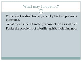 What may I hope for?
Considers the directions opened by the two previous
questions.
What then is the ultimate purpose of life as a whole?
Posits the problems of afterlife, spirit, including god.
 
