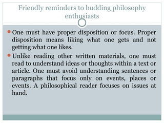 Friendly reminders to budding philosophy
enthusiasts
One must have proper disposition or focus. Proper
disposition means liking what one gets and not
getting what one likes.
Unlike reading other written materials, one must
read to understand ideas or thoughts within a text or
article. One must avoid understanding sentences or
paragraphs that focus only on events, places or
events. A philosophical reader focuses on issues at
hand.
 
