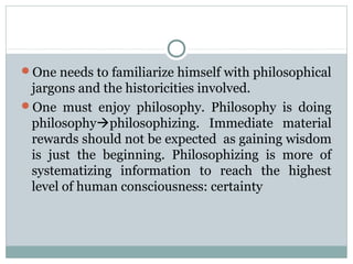 One needs to familiarize himself with philosophical
jargons and the historicities involved.
One must enjoy philosophy. Philosophy is doing
philosophyphilosophizing. Immediate material
rewards should not be expected as gaining wisdom
is just the beginning. Philosophizing is more of
systematizing information to reach the highest
level of human consciousness: certainty
 