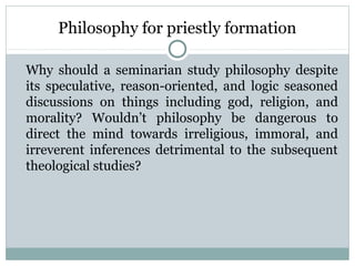 Philosophy for priestly formation
Why should a seminarian study philosophy despite
its speculative, reason-oriented, and logic seasoned
discussions on things including god, religion, and
morality? Wouldn’t philosophy be dangerous to
direct the mind towards irreligious, immoral, and
irreverent inferences detrimental to the subsequent
theological studies?
 
