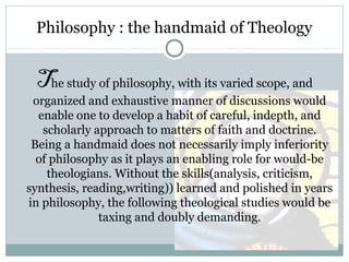 Philosophy : the handmaid of Theology
The study of philosophy, with its varied scope, and
organized and exhaustive manner of discussions would
enable one to develop a habit of careful, indepth, and
scholarly approach to matters of faith and doctrine.
Being a handmaid does not necessarily imply inferiority
of philosophy as it plays an enabling role for would-be
theologians. Without the skills(analysis, criticism,
synthesis, reading,writing)) learned and polished in years
in philosophy, the following theological studies would be
taxing and doubly demanding.
 