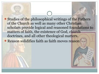 Studies of the philosophical writings of the Fathers
of the Church as well as many other Christian
scholars provide logical and reasoned foundations to
matters of faith, the existence of God, church
doctrines, and all other theological matters.
Reason solidifies faith as faith moves reason
 
