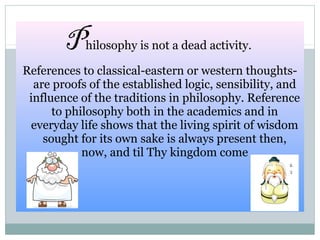 Philosophy is not a dead activity.
References to classical-eastern or western thoughts-
are proofs of the established logic, sensibility, and
influence of the traditions in philosophy. Reference
to philosophy both in the academics and in
everyday life shows that the living spirit of wisdom
sought for its own sake is always present then,
now, and til Thy kingdom come
 