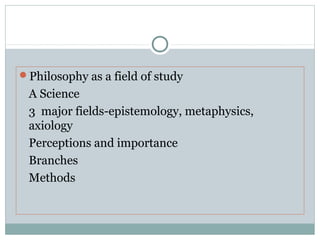 Philosophy as a field of study
A Science
3 major fields-epistemology, metaphysics,
axiology
Perceptions and importance
Branches
Methods
 