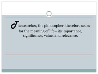 The searcher, the philosopher, therefore seeks
for the meaning of life– its importance,
significance, value, and relevance.
 