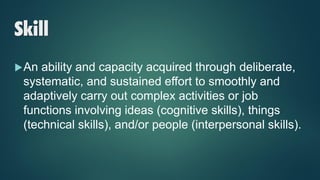 Skill
An ability and capacity acquired through deliberate,
systematic, and sustained effort to smoothly and
adaptively carry out complex activities or job
functions involving ideas (cognitive skills), things
(technical skills), and/or people (interpersonal skills).
 