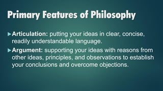 Primary Features of Philosophy
Articulation: putting your ideas in clear, concise,
readily understandable language.
Argument: supporting your ideas with reasons from
other ideas, principles, and observations to establish
your conclusions and overcome objections.
 