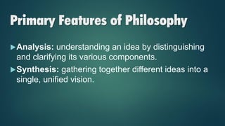 Primary Features of Philosophy
Analysis: understanding an idea by distinguishing
and clarifying its various components.
Synthesis: gathering together different ideas into a
single, unified vision.
 