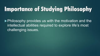 Importance of Studying Philosophy
Philosophy provides us with the motivation and the
intellectual abilities required to explore life’s most
challenging issues.
 