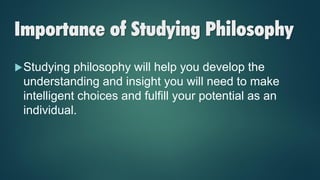 Importance of Studying Philosophy
Studying philosophy will help you develop the
understanding and insight you will need to make
intelligent choices and fulfill your potential as an
individual.
 