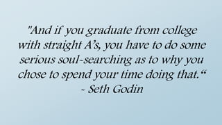 "And if you graduate from college
with straight A’s, you have to do some
serious soul-searching as to why you
chose to spend your time doing that.“
- Seth Godin
 