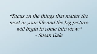 “Focus on the things that matter the
most in your life and the big picture
will begin to come into view.“
- Susan Gale
 