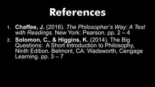 1. Chaffee, J. (2016). The Philosopher’s Way: A Text
with Readings. New York: Pearson. pp. 2 – 4
2. Solomon, C., & Higgins, K. (2014). The Big
Questions: A Short Introduction to Philosophy,
Ninth Edition. Belmont, CA: Wadsworth, Cengage
Learning. pp. 3 – 7
 