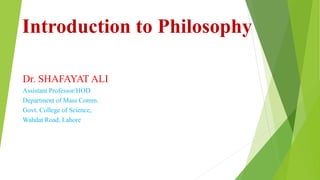 Introduction to Philosophy
Dr. SHAFAYAT ALI
Assistant Professor/HOD
Department of Mass Comm.
Govt. College of Science,
Wahdat Road, Lahore
 