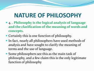 NATURE OF PHILOSOPHY
 4. . Philosophy is the logical analysis of language
and the clarification of the meaning of words and
concepts.
 Certainly this is one function of philosophy.
 In fact, nearly all philosophers have used methods of
analysis and have sought to clarify the meaning of
terms and the use of language.
 Some philosophers see this as the main task of
philosophy, and a few claim this is the only legitimate
function of philosophy
 