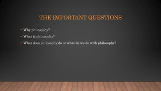 THE IMPORTANT QUESTIONS
• Why philosophy?
• What is philosophy?
• What does philosophy do or what do we do with philosophy?
 