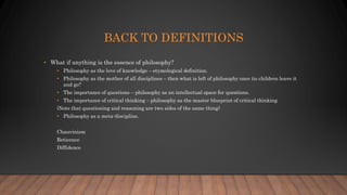 BACK TO DEFINITIONS
• What if anything is the essence of philosophy?
• Philosophy as the love of knowledge – etymological definition.
• Philosophy as the mother of all disciplines – then what is left of philosophy once its children leave it
and go?
• The importance of questions – philosophy as an intellectual space for questions.
• The importance of critical thinking – philosophy as the master blueprint of critical thinking
(Note that questioning and reasoning are two sides of the same thing)
• Philosophy as a meta-discipline.
Chauvinism
Reticence
Diffidence
 