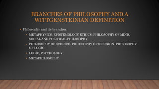 BRANCHES OF PHILOSOPHY AND A
WITTGENSTEINIAN DEFINITION
• Philosophy and its branches.
• METAPHYSICS, EPISTEMOLOGY, ETHICS, PHILOSOPHY OF MIND,
SOCIAL AND POLITICAL PHILOSOPHY
• PHILOSOPHY OF SCIENCE, PHILOSOPHY OF RELIGION, PHILOSOPHY
OF LOGIC
• LOGIC, PSYCHOLOGY
• METAPHILOSOPHY
 