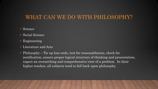WHAT CAN WE DO WITH PHILOSOPHY?
• Science
• Social Science
• Engineering
• Literature and Arts
• Philosophy – Tie up lose ends, test for reasonableness, check for
justification, ensure proper logical structure of thinking and presentation,
expect an overarching and comprehensive view of a problem. In their
higher reaches, all subjects tend to fall back upon philosophy.
 