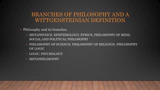 BRANCHES OF PHILOSOPHY AND A
WITTGENSTEINIAN DEFINITION
• Philosophy and its branches.
• METAPHYSICS, EPISTEMOLOGY, ETHICS...
