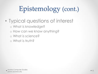Epistemology (cont.)
• Typical questions of interest
o What is knowledge?
o How can we know anything?
o What is science?
o What is truth?
Aurora Computer Studies
(www.auroracs.lk)
12
 