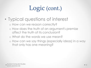 Logic (cont.)
• Typical questions of interest
o How can we reason correctly?
o How does the truth of an argument's premise
affect the truth of its conclusion?
o What do the words we use mean?
o How can we say things (especially ideas) in a way
that only has one meaning?
Aurora Computer Studies
(www.auroracs.lk)
14
 