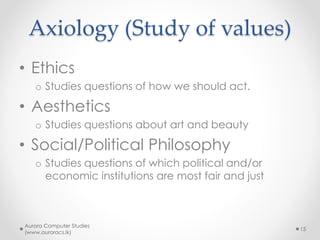 Axiology (Study of values)
• Ethics
o Studies questions of how we should act.
• Aesthetics
o Studies questions about art and beauty
• Social/Political Philosophy
o Studies questions of which political and/or
economic institutions are most fair and just
Aurora Computer Studies
(www.auroracs.lk)
15
 