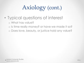 Axiology (cont.)
• Typical questions of interest
o What has value?
o Is time really money? or have we made it so?
o Does love, beauty, or justice hold any value?
Aurora Computer Studies
(www.auroracs.lk)
16
 