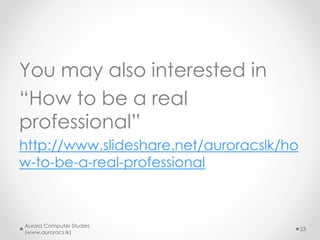 You may also interested in
“How to be a real
professional”
http://www.slideshare.net/auroracslk/ho
w-to-be-a-real-professional
Aurora Computer Studies
(www.auroracs.lk)
23
 