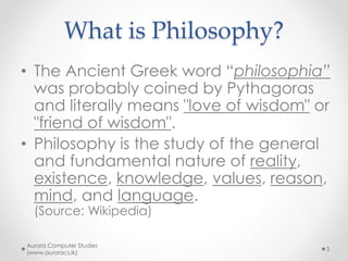 What is Philosophy?
• The Ancient Greek word “philosophia”
was probably coined by Pythagoras
and literally means "love of wisdom" or
"friend of wisdom".
• Philosophy is the study of the general
and fundamental nature of reality,
existence, knowledge, values, reason,
mind, and language.
(Source: Wikipedia)
Aurora Computer Studies
(www.auroracs.lk)
3
 