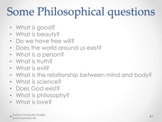 Some Philosophical questions
• What is good?
• What is beauty?
• Do we have free will?
• Does the world around us exist?
• What is a person?
• What is truth?
• What is evil?
• What is the relationship between mind and body?
• What is science?
• Does God exist?
• What is philosophy?
• What is love?
Aurora Computer Studies
(www.auroracs.lk)
5
 