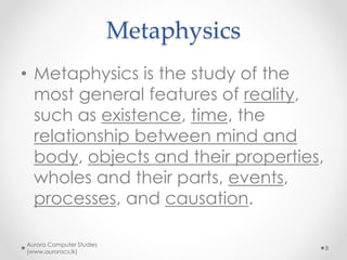 Metaphysics
• Metaphysics is the study of the
most general features of reality,
such as existence, time, the
relationship between mind and
body, objects and their properties,
wholes and their parts, events,
processes, and causation.
Aurora Computer Studies
(www.auroracs.lk)
8
 