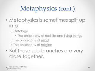 Metaphysics (cont.)
• Metaphysics is sometimes split up
into
o Ontology
• The philosophy of real life and living things
o The philosophy of mind
o The philosophy of religion
• But these sub-branches are very
close together.
Aurora Computer Studies
(www.auroracs.lk)
9
 