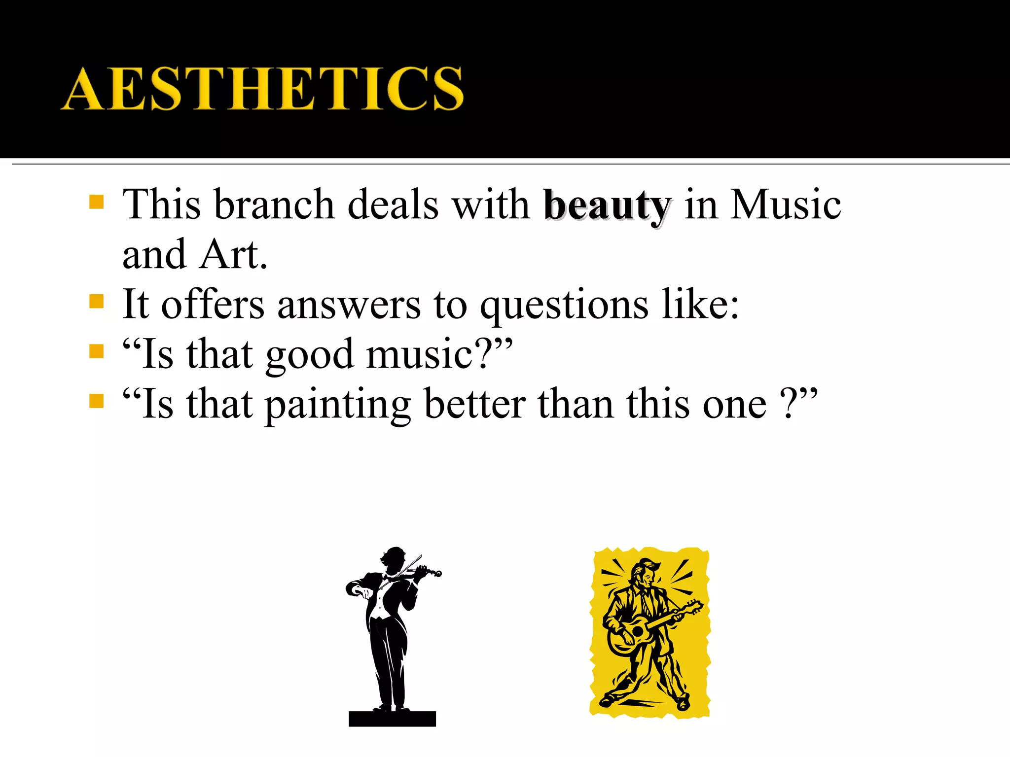 This branch deals with beauty in Music and Art. It offers answers to questions like: “ Is that good music?” “ Is that painting better than this one ?”