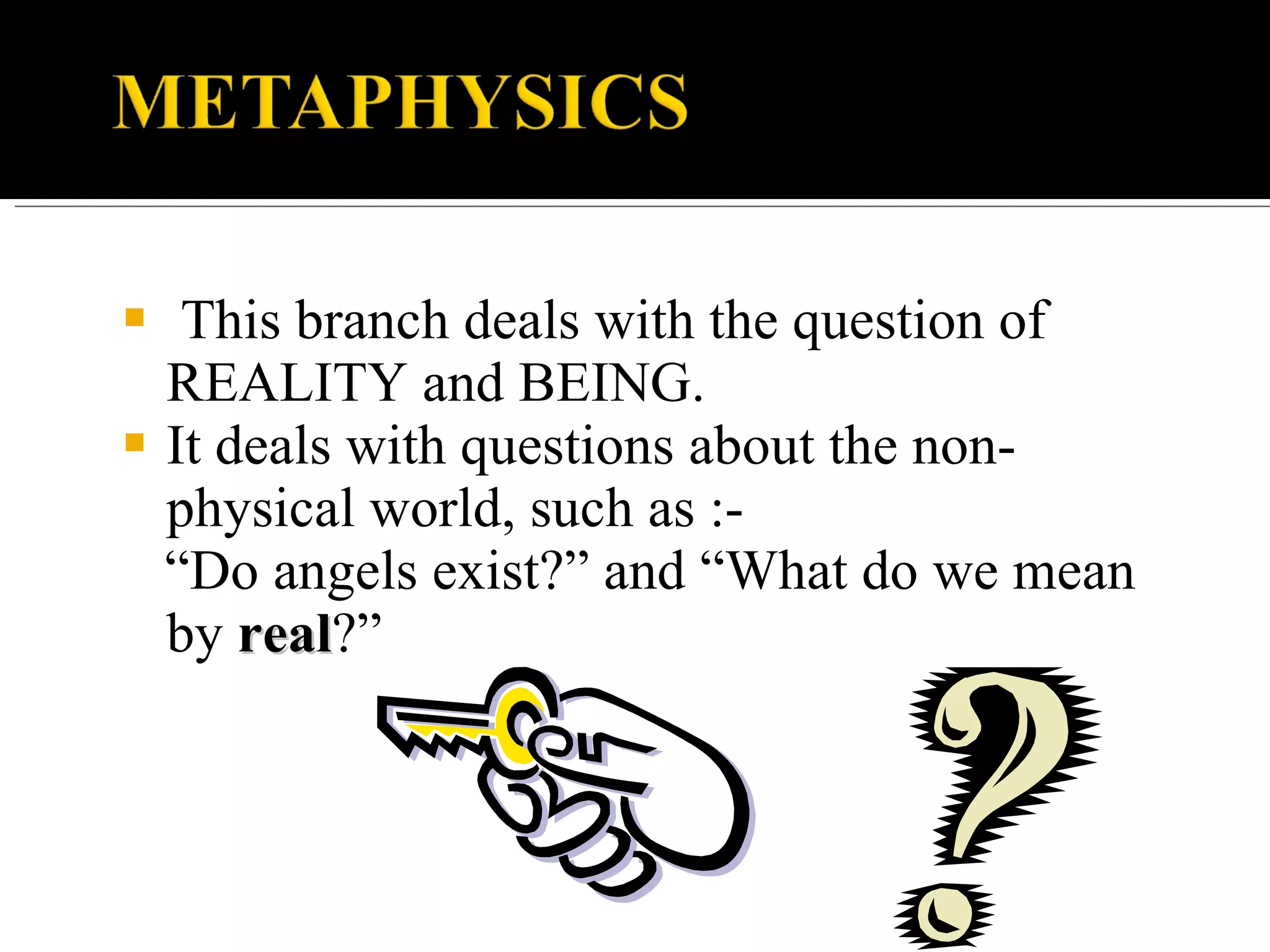 This branch deals with the question of REALITY and BEING. It deals with questions about the non-physical world, such as :- “ Do angels exist?” and “What do we mean by real ?”