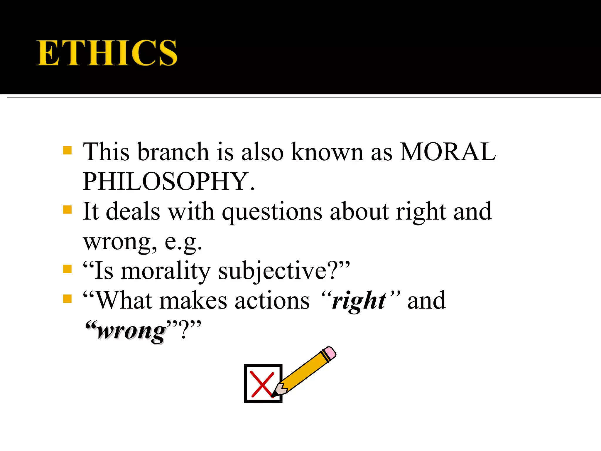 This branch is also known as MORAL PHILOSOPHY. It deals with questions about right and wrong, e.g. “ Is morality subjective?” “ What makes actions “ right ” and “wrong ”?”
