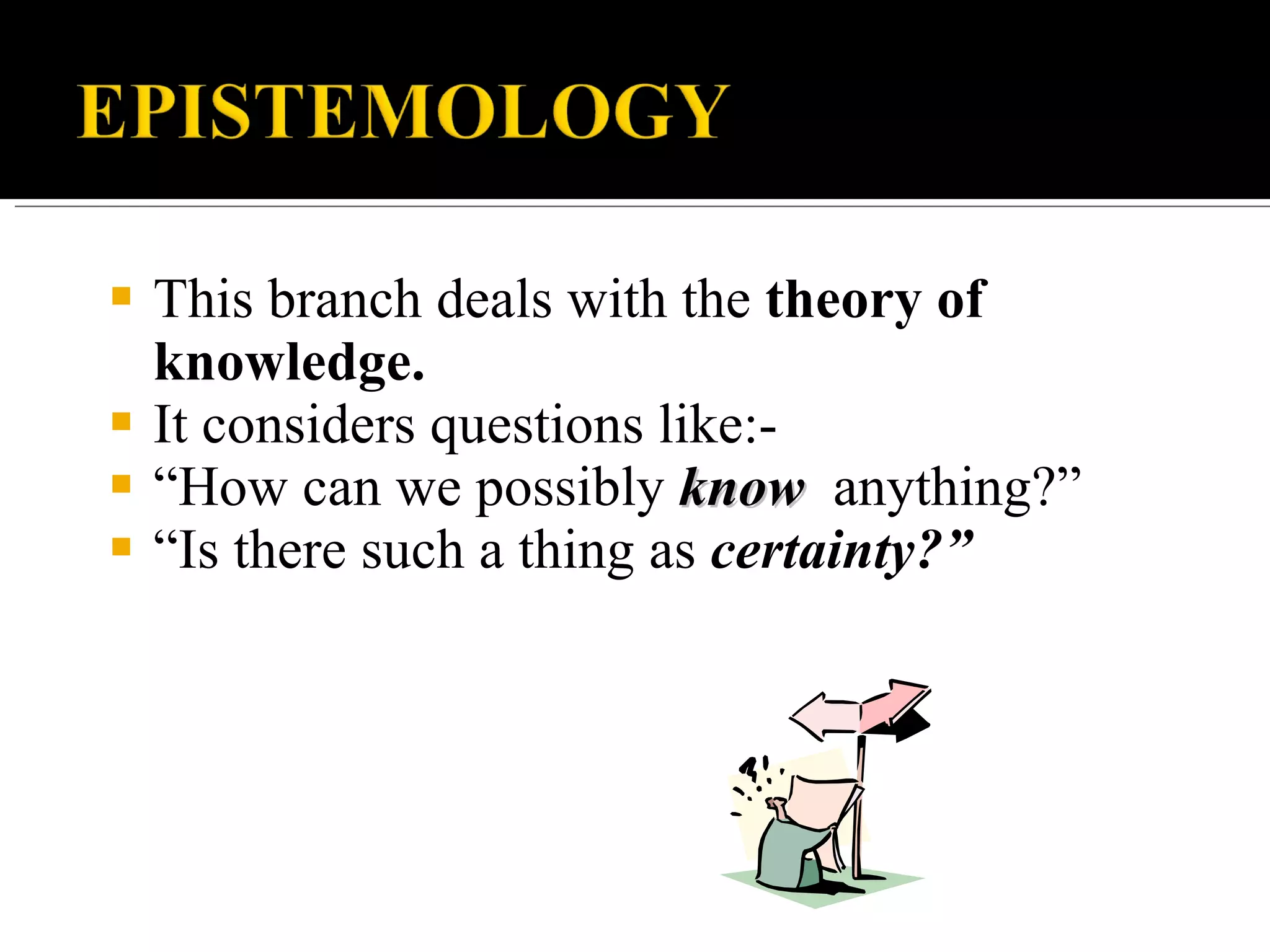 This branch deals with the theory of knowledge. It considers questions like:- “ How can we possibly know anything?” “ Is there such a thing as certainty?”