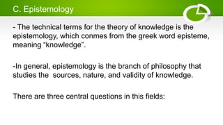 C. Epistemology
- The technical terms for the theory of knowledge is the
epistemology, which conmes from the greek word episteme,
meaning “knowledge”.
-In general, epistemology is the branch of philosophy that
studies the sources, nature, and validity of knowledge.
There are three central questions in this fields:
 