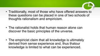 • Traditionally, most of those who have offered answers to
these questions can be placed in one of two schools of
thoughts rationalism and empiricism.
• The rationalist holds that human reason alone can
discover the basic principles of the unverse.
• The empiricist claim that all knowledge is ultimately
derived from sense experience and, thus thatour
knowledge is limited to what can be experienced.
 
