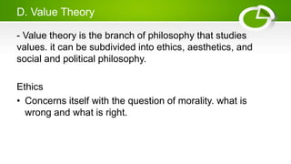 D. Value Theory
- Value theory is the branch of philosophy that studies
values. it can be subdivided into ethics, aesthetics, and
social and political philosophy.
Ethics
• Concerns itself with the question of morality. what is
wrong and what is right.
 