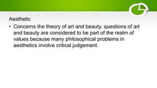 Aesthetic
• Concerns the theory of art and beauty. questions of art
and beauty are considered to be part of the realm of
values because many philosophical problems in
aesthetics involve critical judgement.
 