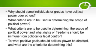 • Why should some individuals or groups have political
power over others?
• What criteria are to be used in determining the scope of
political power?
• What criteria are to be used in determining the scope of
political power and what rights or freedoms should be
immune from political or legal control?
• To what positive goals should political power be directed,
and what are the criteria for determining this?
 