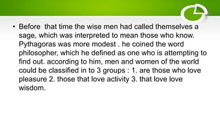 • Before that time the wise men had called themselves a
sage, which was interpreted to mean those who know.
Pythagoras was more modest . he coined the word
philosopher, which he defined as one who is attempting to
find out. according to him, men and women of the world
could be classified in to 3 groups : 1. are those who love
pleasure 2. those that love activity 3. that love love
wisdom.
 