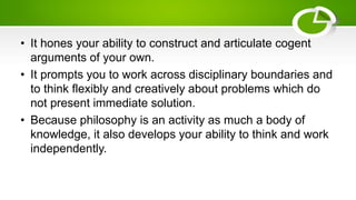 • It hones your ability to construct and articulate cogent
arguments of your own.
• It prompts you to work across disciplinary boundaries and
to think flexibly and creatively about problems which do
not present immediate solution.
• Because philosophy is an activity as much a body of
knowledge, it also develops your ability to think and work
independently.
 