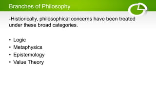 Branches of Philosophy
-Histiorically, philosophical concerns have been treated
under these broad categories.
• Logic
• Metaphysics
• Epistemology
• Value Theory
 