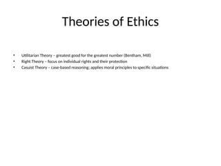 Theories of Ethics
• Utilitarian Theory – greatest good for the greatest number (Bentham, Mill)
• Right Theory – focus on individual rights and their protection
• Casuist Theory – case-based reasoning; applies moral principles to specific situations
 