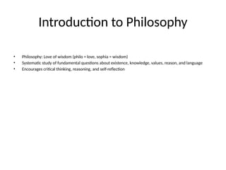 Introduction to Philosophy
• Philosophy: Love of wisdom (philo = love, sophia = wisdom)
• Systematic study of fundamental questions about existence, knowledge, values, reason, and language
• Encourages critical thinking, reasoning, and self-reflection
 