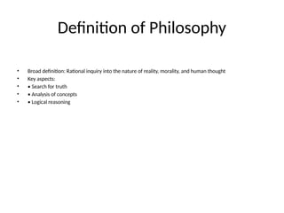 Definition of Philosophy
• Broad definition: Rational inquiry into the nature of reality, morality, and human thought
• Key aspects:
• • Search for truth
• • Analysis of concepts
• • Logical reasoning
 