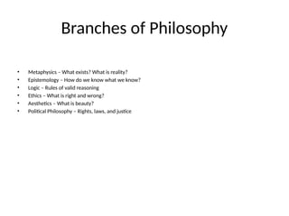 Branches of Philosophy
• Metaphysics – What exists? What is reality?
• Epistemology – How do we know what we know?
• Logic – Rules of valid reasoning
• Ethics – What is right and wrong?
• Aesthetics – What is beauty?
• Political Philosophy – Rights, laws, and justice
 